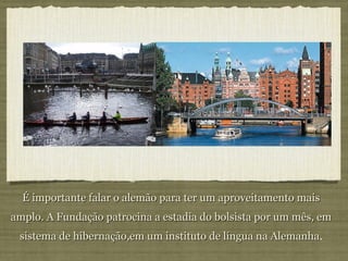 É importante falar o alemão para ter um aproveitamento mais amplo. A Fundação patrocina a estadia do bolsista por um mês, em sistema de hibernação,em um instituto de língua na Alemanha . 
