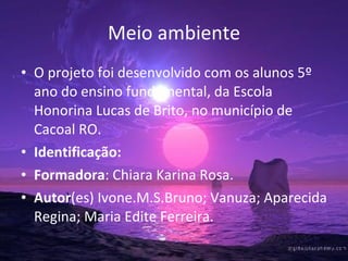 Meio ambiente O projeto foi desenvolvido com os alunos 5º ano do ensino fundamental, da Escola Honorina Lucas de Brito, no município de Cacoal RO. Identificação:  Formadora : Chiara Karina Rosa. Autor (es) Ivone.M.S.Bruno; Vanuza; Aparecida Regina; Maria Edite Ferreira.  