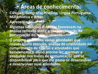 Áreas de conhecimento: Ciências; Geografia; História; Língua Portuguesa; Matemática e Artes. Apresentação: Algumas situações didáticas favorecem na análise reflexão sobre a conscientização da preservação do meio ambiente.  O projeto apresenta varias atividades que requer muita atenção, análise de criatividade no cumprimento de tarefas e atividades que basicamente o aluno precisa ler, escrever e pesquisar nos meios de comunicação que se disponibilizar para que ele possa-se desenvolver e desenvolver suas atividades.  
