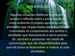 APRESENTAÇÃO: Algumas situações didáticas favorecem a análise e reflexão sobre a preservação do meio ambiente.O projeto apresenta várias atividades que requer muita atenção,análise e criatividade no cumprimento das tarefas e atividades que basicamente o aluno precisa  ler ,escrever e pesquisar nos meios de comunicação que são disponibilizados para que ele possa se desenvolver e realizar as suas atividades. 