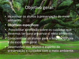 Objetivo geral: Incentivar os alunos à preservação do meio ambiente.  Objetivos específicos :  Possibilitar a reflexão sobre os cuidados que devemos ter para preservar o meio ambiente.  Conscientizar os alunos para a limpeza da sala e da escola em geral. Desenvolver nos alunos o espirito de preservação e cuidados com o meio ambiente. 