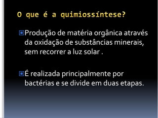 O que é a quimiossíntese?Produção de matéria orgânica através da oxidação de substâncias minerais, sem recorrer a luz solar .É realizada principalmente por bactérias e se divide em duas etapas.
