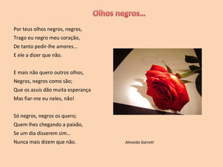 Por teus olhos negros, negros, Trago eu negro meu coração, De tanto pedir-lhe amores… E ele a dizer que não. E mais não quero outros olhos,  Negros, negros como são; Que os azuis dão muita esperança Mas fiar-me eu neles, não! Só negros, negros os quero; Quem lhes chegando a paixão, Se um dia disserem sim… Nunca mais dizem que não.  Almeida Garrett 