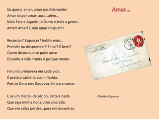 Eu quero  amar, amar perdidamente! Amar só por amar: aqui…além… Mais Este e Aquele , o Outro e toda a gente… Amar! Amar! E não amar ninguém! Recordar? Esquecer? Indiferente… Prender ou desprender? É mal? É bem? Quem disser que se pode amar Durante a vida inteira é porque mente. Há uma primavera em cada vida: É preciso cantá-la assim florida, Pois se Deus nos Deus voz, foi para cantar. E se um dia hei-de ser pó, cinza e nada  Florbela Espanca Que seja minha noite uma alvorada, Que em saiba perder…para me encontrar. 