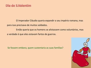 O Imperador Cláudio queria expandir o seu império romano, mas para isso precisava de muitos soldados.  Então queria que os homens se alistassem como voluntários, mas a verdade é que eles estavam fartos de guerras. Se fossem embora, quem sustentaria as suas famílias? 