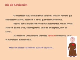 O Imperador ficou furioso! Então teve uma ideia: os homens que não fossem casados, poderiam ir para a guerra sem problemas. Decidiu por isso que não haveria mais casamentos, mas os jovens acharam essa lei cruel, e começaram a casar-se em segredo, sem ele saber… Assim sendo, um sacerdote chamado  Valentim  começou a casar os namorados às escondidas. Mas num desses casamentos ouviram-se passos… 