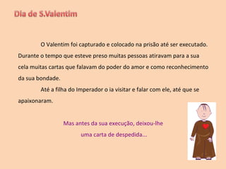 O Valentim foi capturado e colocado na prisão até ser executado. Durante o tempo que esteve preso muitas pessoas atiravam para a sua cela muitas cartas que falavam do poder do amor e como reconhecimento da sua bondade. Até a filha do Imperador o ia visitar e falar com ele, até que se apaixonaram. Mas antes da sua execução, deixou-lhe  uma carta de despedida... 