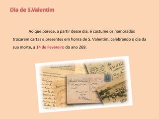 Ao que parece, a partir desse dia, é costume os namorados trocarem cartas e presentes em honra de S. Valentim, celebrando o dia da sua morte, a  14 de Fevereiro  do ano 269. 