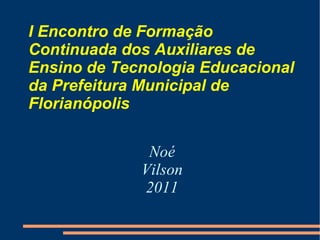 I Encontro de Formação Continuada dos Auxiliares de Ensino de Tecnologia Educacional da Prefeitura Municipal de Florianópolis Noé Vilson 2011 
