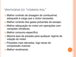 Vantagens do “common rail”Melhor controlo de dosagem de combustível, adequada à carga que o motor necessita; Melhor controlo dos gases poluentes de escape; Melhor adequação do motor em operações com variações climáticas.Melhor consumo específico.Mesma taxa de pressão para qualquer regime de rotação do motor.Pressões mais elevadas, logo taxas de compressão maioresMelhor rendimento.