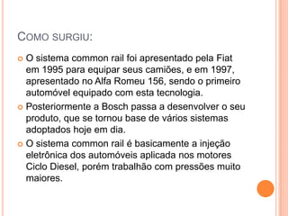 Como surgiu:O sistema common rail foi apresentado pela Fiat em 1995 para equipar seus camiões, e em 1997, apresentado no Alfa Romeu 156, sendo o primeiro automóvel equipado com esta tecnologia. Posteriormente a Bosch passa a desenvolver o seu produto, que se tornou base de vários sistemas adoptados hoje em dia. O sistema common rail é basicamente a injeção eletrônica dos automóveis aplicada nos motores Ciclo Diesel, porém trabalhão com pressões muito maiores. 