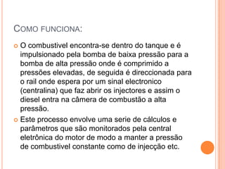 Como funciona:O combustivel encontra-se dentro do tanque e é impulsionado pela bomba de baixa pressão para a bomba de alta pressão onde é comprimido a pressões elevadas, de seguida é direccionada para o rail onde espera por um sinal electronico (centralina) que faz abrir os injectores e assim o diesel entra na câmera de combustão a alta pressão. Este processo envolve uma serie de cálculos e parâmetros que são monitorados pela central eletrônica do motor de modo a manter a pressão de combustivel constante como de injecção etc. 
