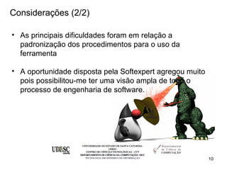 Considerações (2/2)

• As principais dificuldades foram em relação a
  padronização dos procedimentos para o uso da
  ferramenta

• A oportunidade disposta pela Softexpert agregou muito
  pois possibilitou-me ter uma visão ampla de todo o
  processo de engenharia de software.




                                                          10
 