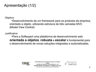 Apresentação (1/2)


Objetivo:
      •Desenvolvimento de um framework para os produtos da empresa,
    orientado a objeto, utilizando estrutura de três camadas MVC
    (Model View Control)

Justificativa:
      •Para a Softexpert uma plataforma de desenvolvimento web
    orientada a objetos, robusta e escalar é fundamental para
    o desenvolvimento de novas soluções integradas e automatizadas.




                                                                  2
 