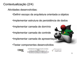 Contextualização (2/4)
   Atividades desenvolvidas:
      •Definir escopo da arquitetura orientada a objetos

      •Implementar estrutura de persistência de dados

      •Implementar camada de domínio

      •Implementar camada de controle

      •Implementar camada de apresentação

      •Testar componentes desenvolvidos


                                                           5
 