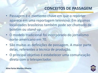 CONCEITOS DE PASSAGEMPassagem é o momento chave em que o repórter aparece em uma reportagem televisiva. Em algumas localidades brasileiras também pode ser chamado de boletim ou stand-up. O modelo tradicional foi incorporado do jornalismo norte-americano em 70.São muitas as definições de passagem. A maior parte delas, referentes a técnica de produção.O principal objetivo é estabelecer uma comunicação direta com o telespectador.