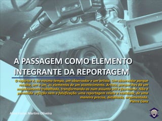 A passagem como elemento integrante da reportagemO repórter é, ao mesmo tempo, um observador e um artista. Um observador porque recolhe, um a um, os elementos de um acontecimento. Artista, porque lhes dá um encadeamento trabalhado, transformando-os num assunto útil e fascinante. Não é permitida  a ficção nem a falsificação: uma reportagem relata a realidade, de uma maneira precisa, detalhada, argumentada. Pierre Ganz