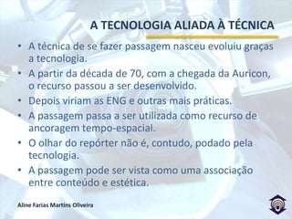 	A TECNOLOGIA ALIADA À TÉCNICAA técnica de se fazer passagem nasceu evoluiu graças a tecnologia.A partir da década de 70, com a chegada da Auricon, o recurso passou a ser desenvolvido. Depois viriam as ENG e outras mais práticas.A passagem passa a ser utilizada como recurso de ancoragem tempo-espacial.O olhar do repórter não é, contudo, podado pela tecnologia.A passagem pode ser vista como uma associação entre conteúdo e estética. 
