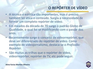 O REPÓRTER DE VÍDEOA técnica e estética são importantes, mas é preciso também ter ética e conteúdo. Surgiu a necessidade de formar um completo repórter de vídeo.Em meados da década de 70 surge o padrão Globo de Qualidade, o qual foi se modificando com o passar dos anos.Recentemente surge o conceito de videorrepórter, que deve ser diferenciado do repórter de vídeo. Como exemplo de videojornalismo, destaca-se o Profissão: Repórter.São muitas as trilhas que o repórter de vídeo, videorrepórter, repórter de TV, etc pode seguir.