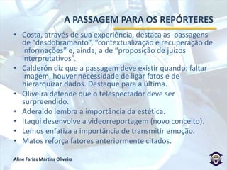 A ARTE DE NÃO INTERPRETARO repórter de vídeo precisa encontrar uma maneira compreensiva e atrativa de utilização da imagemOs 14 repórteres entrevistados (em profundidade) expõem seus pensamentos e experiências.O pensamento deles, mesclado com o de alguns autores, demonstra as coincidências que existem entre a produção de um produto factual e um ficcional (Ivonete Pinto desenvolve bem esse tema).Discute-se o processo de produção da passagem (Francisco José, Oliveira, Rosing).Fato e ficção devem ser diferenciados (Passarinho fala da passagem escrita antes de ir para a rua).