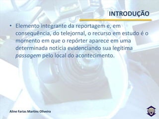 INTRODUÇÃOElemento integrante da reportagem e, em consequência, do telejornal, o recurso em estudo é o momento em que o repórter aparece em uma determinada notícia evidenciando sua legítima passagem pelo local do acontecimento.  