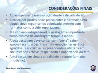 A PASSAGEM PARA OS REPÓRTERESKubrusly não vê necessidade de uso da passagem.Ibrahim vê o recurso como uma possibilidade, mas não necessidade e defende a “hierarquizaçãoinformativa”.Souza desenvolve bastante o plano sequência (de Tico-Tico e Spera). Já é destaque, naturalidade e espontaneidade por meio do improviso.Rosing, usando a passagem tradicional, enfatiza a importância de se preocupar com o telespectador, surpreendendo-o e sendo criativo.