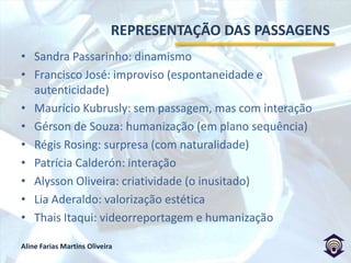 CONSIDERAÇÕES FINAISA passagem está em evolução desde a década de 70.A busca por profissionais polivalentes e o trabalho em equipe deve seguir sendo valorizado, mesmo com formatos como a viderreportagem.Mesmo não indispensável, a passagem é importante como recurso de ancoragem tempo-espacial.A boa passagem deve contar com “sorte”, saber aproveitar situações, transmitir emoção, ter estética agradável, ser criativa, surpreendente e utilizada em circunstâncias chave (respeitando a importância do fato).A má passagem simula a realidade e repete formatos (modismo).