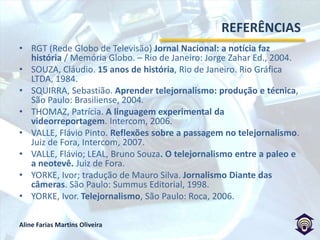 REFERÊNCIASLivrosBARBEIRO, Heródoto; LIMA, Paulo. Manual de telejornalismo, Rio de Janeiro: Campus, 2002.BISTANE, Luciana; BACELLAR, Luciane. Jornalismo de TV. São Paulo: Contexto, 2005.BRITO, Juliana. Hibridismo de Gêneros: convergências das linguagens audiovisuais da grande reportagem televisiva e do documentário no programa Profissão: Repórter, da Rede Globo: Unifor, 2009.BRUM, Juliana. A hipótese do agenda setting: estudos e perspectivas: Unissinos, 2003.CURADO, Olga. A Notícia na TV: O dia-a-dia de quem faz telejornalismo. São Paulo: Alegro, 2002.