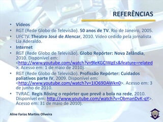REFERÊNCIASDUARTE, Elizabeth Bastos. Dos telejornais: reflexões sobre a temporalidade. In: DUARTE, Elizabeth Bastos. Televisão: ensaios metodológicos: Porto Alegre: Sulina, 2004.DUARTE, Jorge; BARROS, Antonio. Métodos e Técnicas de Pesquisa em Comunicação. São Paulo: Atlas, 2005.FECHINE, Yvana; LIMA, Luisa Abreu e. Por uma sintaxe do telejornal: uma proposta de ensino. Revista Galáxia, São Paulo, n. 18, p. 263-275, dez. 2009.FENAJ (Federação Nacional dos Jornalistas). Código de Ética dos Jornalistas Brasileiros. 2007.GANZ, Pierre. A reportagem em    rádio e televisão. Portugal: Editorial Inquérito. 1999.