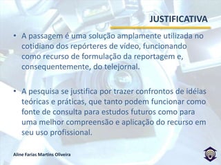 JUSTIFICATIVAA passagem é uma solução amplamente utilizada no cotidiano dos repórteres de vídeo, funcionando como recurso de formulação da reportagem e, consequentemente, do telejornal. A pesquisa se justifica por trazer confrontos de idéias teóricas e práticas, que tanto podem funcionar como fonte de consulta para estudos futuros como para uma melhor compreensão e aplicação do recurso em seu uso profissional.