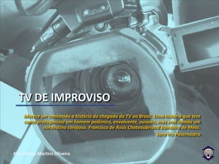 TV DE IMPROVISOMerece ser conhecida a história da chegada da TV ao Brasil. Uma história que tem como protagonista um homem polêmico, envolvente, ousado, mas sem dúvida um nordestino corajoso. Francisco de Assis Chateaubriand Bandeira de Melo. Vera Íris Paternostro