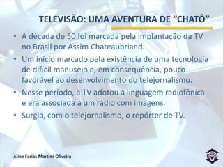 TELEVISÃO: UMA AVENTURA DE “CHATÔ”A década de 50 foi marcada pela implantação da TV no Brasil por Assim Chateaubriand.Um início marcado pela existência de uma tecnologia de difícil manuseio e, em consequência, pouco favorável ao desenvolvimento do telejornalismo.Nesse período, a TV adotou a linguagem radiofônica e era associada à um rádio com imagens.Surgia, com o telejornalismo, o repórter de TV.