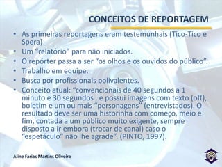 CONCEITOS DE REPORTAGEMAs primeiras reportagens eram testemunhais (Tico-Tico e Spera)Um “relatório” para não iniciados.O repórter passa a ser “os olhos e os ouvidos do público”.Trabalho em equipe.Busca por profissionais polivalentes.Conceito atual: “convencionais de 40 segundos a 1 minuto e 30 segundos , e possui imagens com texto (off), boletim e um ou mais “personagens” (entrevistados). O resultado deve ser uma historinha com começo, meio e fim, contada a um público muito exigente, sempre disposto a ir embora (trocar de canal) caso o “espetáculo” não lhe agrade”. (PINTO, 1997).