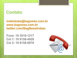 Contato [email_address] www.bagnews.com.br twitter.com/BagNewsIndaia Fone: 19 3016-1317 Cel 1: 19 8158-4928 Cel 2: 19 8158-6978 