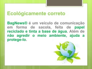 BagNews®  é um veículo de comunicação em forma de sacola, feita de  papel reciclado e tinta a base de água . Além de  não agredir o meio ambiente, ajuda a protege-lo . Ecológicamente correto 