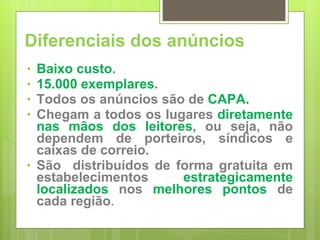 Diferenciais dos anúncios Baixo custo . 15.000 exemplares . Todos os anúncios são de  CAPA . Chegam a todos os lugares  diretamente nas mãos dos leitores , ou seja, não dependem de porteiros, síndicos e caixas de correio. São  distribuídos de forma gratuita em estabelecimentos  estrategicamente localizados  nos  melhores pontos  de cada região . 