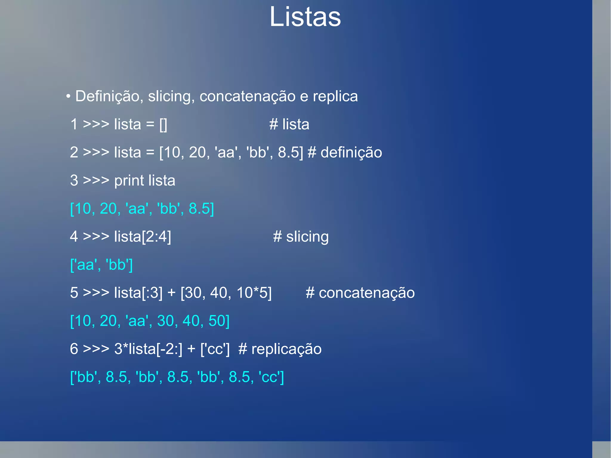 Listas •  Definição, slicing, concatenação e replica 1 >>> lista = []  # lista 2 >>> lista = [10, 20, 'aa', 'bb', 8.5] # definição 3 >>> print lista [10, 20, 'aa', 'bb', 8.5] 4 >>> lista[2:4]  # slicing ['aa', 'bb'] 5 >>> lista[:3] + [30, 40, 10*5]  # concatenação [10, 20, 'aa', 30, 40, 50] 6 >>> 3*lista[-2:] + ['cc']  # replicação ['bb', 8.5, 'bb', 8.5, 'bb', 8.5, 'cc'] 