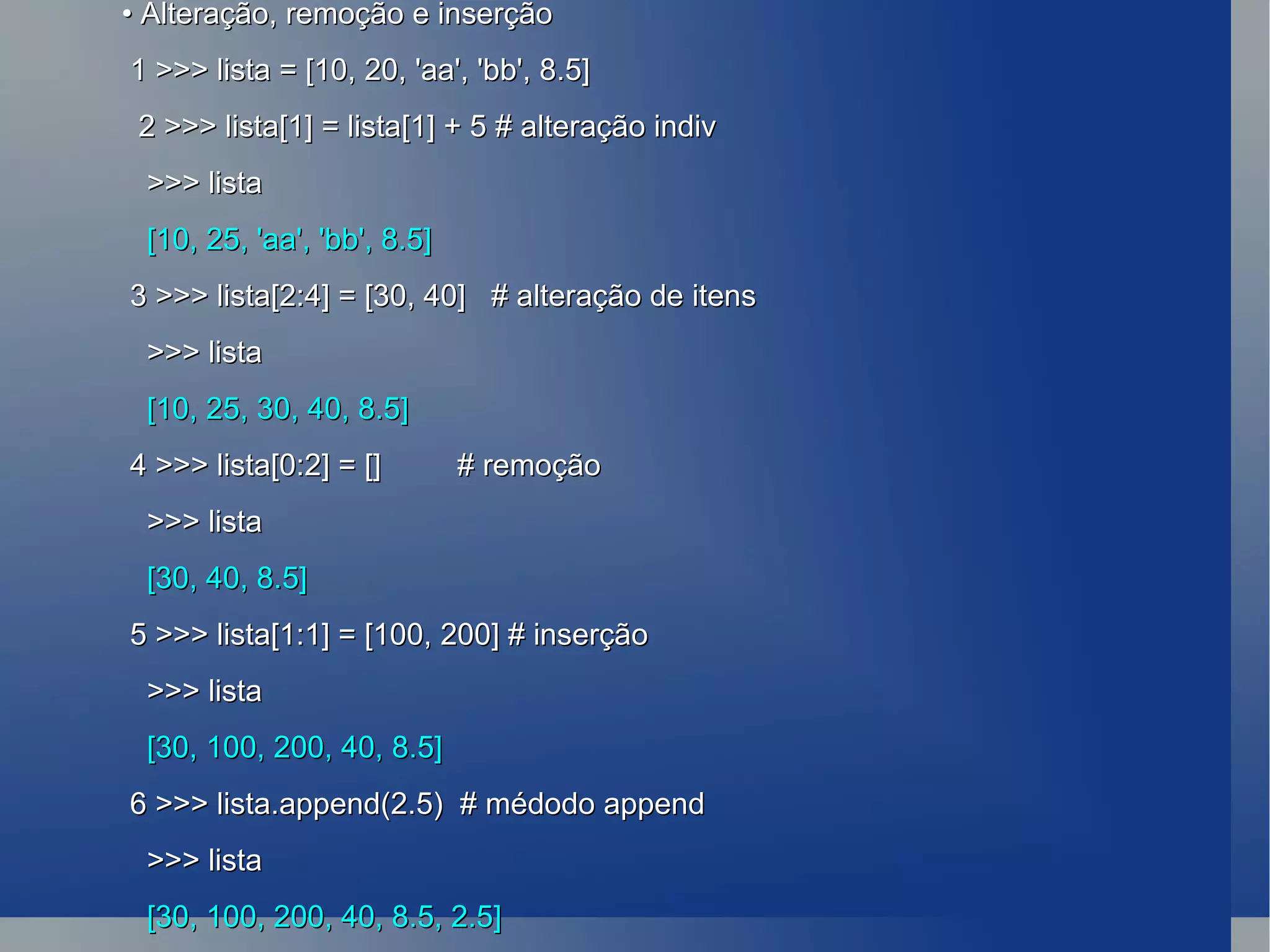 •  Alteração, remoção e inserção 1 >>> lista = [10, 20, 'aa', 'bb', 8.5] 2 >>> lista[1] = lista[1] + 5 # alteração indiv >>> lista [10, 25, 'aa', 'bb', 8.5] 3 >>> lista[2:4] = [30, 40]  # alteração de itens >>> lista [10, 25, 30, 40, 8.5] 4 >>> lista[0:2] = []  # remoção >>> lista [30, 40, 8.5] 5 >>> lista[1:1] = [100, 200] # inserção >>> lista [30, 100, 200, 40, 8.5] 6 >>> lista.append(2.5)  # médodo append >>> lista [30, 100, 200, 40, 8.5, 2.5] 