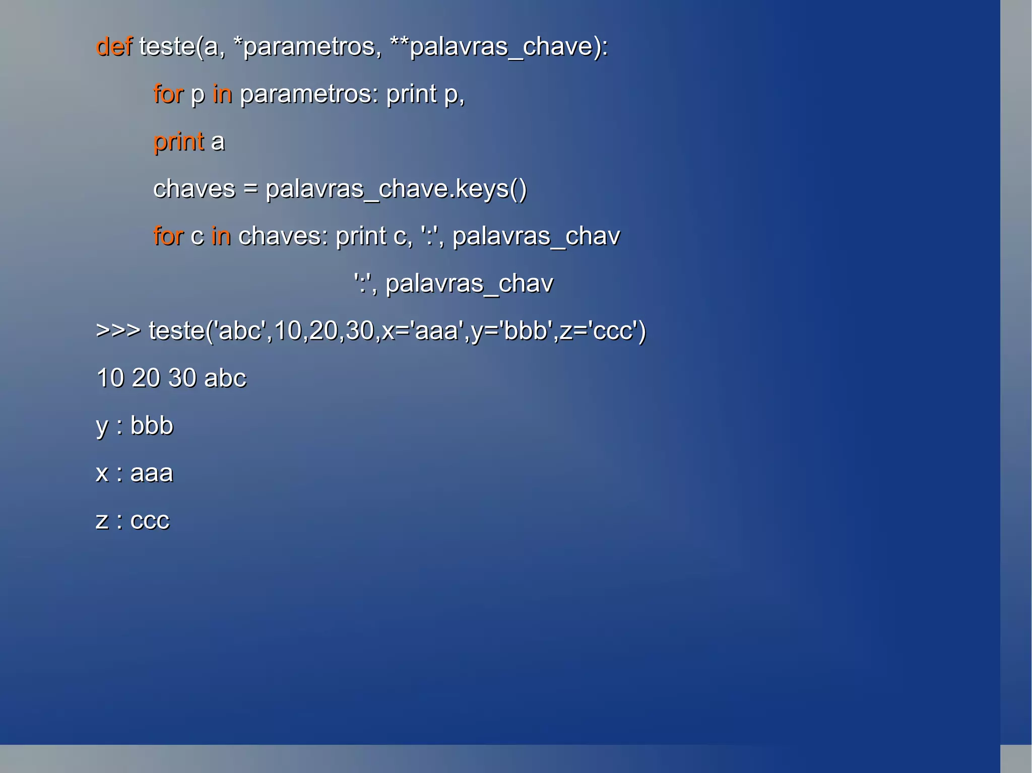def  teste(a, *parametros, **palavras_chave): for  p  in  parametros: print p, print  a chaves = palavras_chave.keys() for  c  in  chaves: print c, ':', palavras_chav ':', palavras_chav >>> teste('abc',10,20,30,x='aaa',y='bbb',z='ccc') 10 20 30 abc y : bbb x : aaa z : ccc 