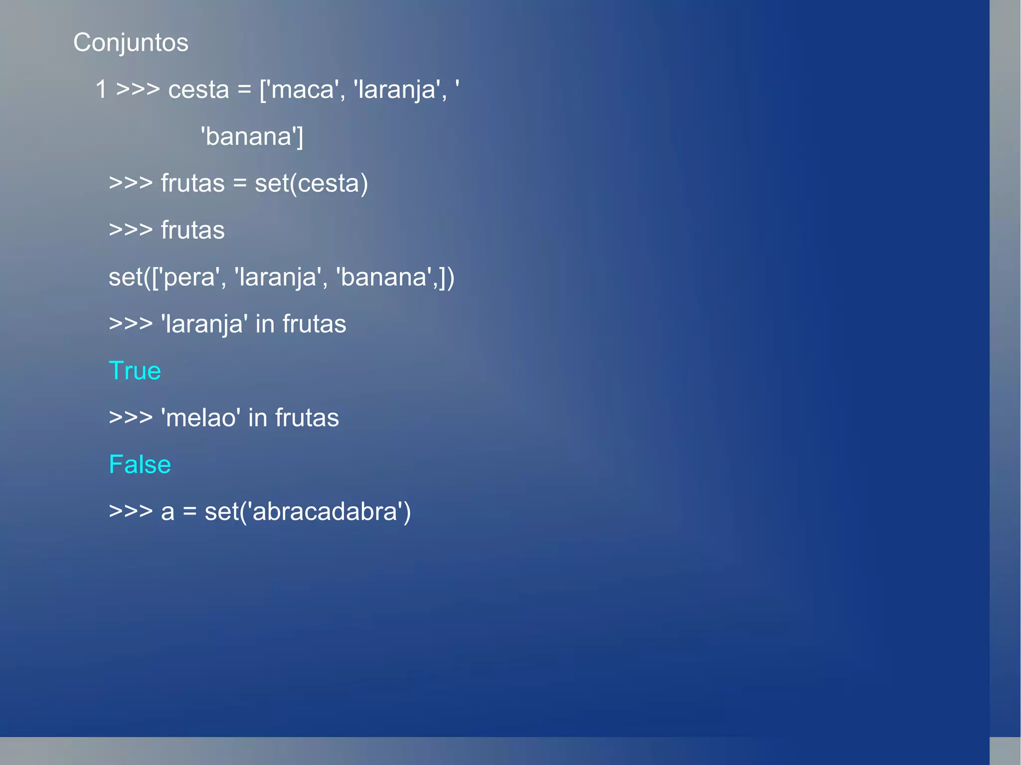 Conjuntos 1 >>> cesta = ['maca', 'laranja', ' 'banana'] >>> frutas = set(cesta) >>> frutas set(['pera', 'laranja', 'banana',]) >>> 'laranja' in frutas True >>> 'melao' in frutas False >>> a = set('abracadabra') 