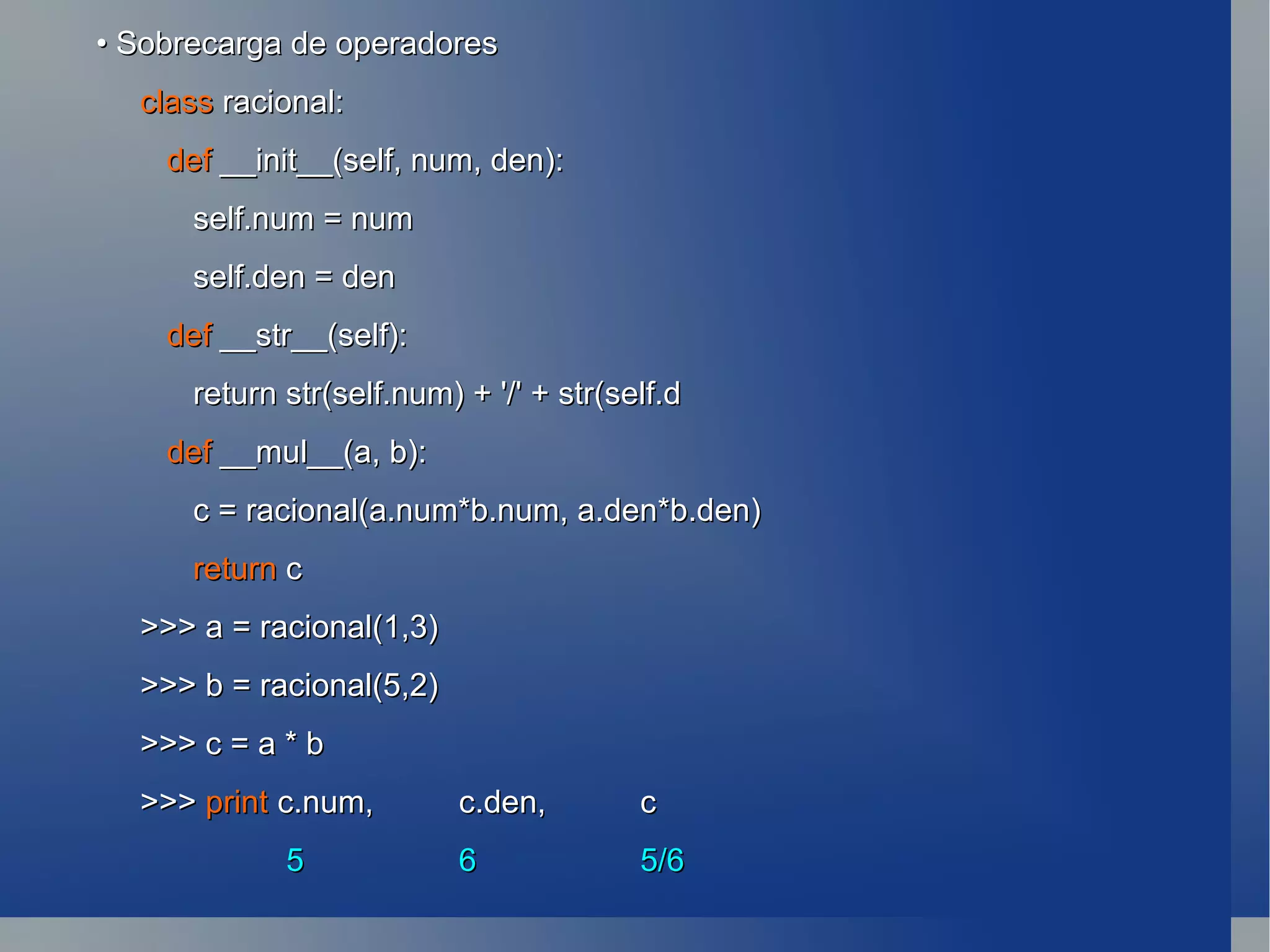 •  Sobrecarga de operadores class  racional: def  __init__(self, num, den): self.num = num self.den = den def  __str__(self): return str(self.num) + '/' + str(self.d def  __mul__(a, b): c = racional(a.num*b.num, a.den*b.den) return  c >>> a = racional(1,3) >>> b = racional(5,2) >>> c = a * b >>>  print c.num,  c.den,  c   5  6 5/6 