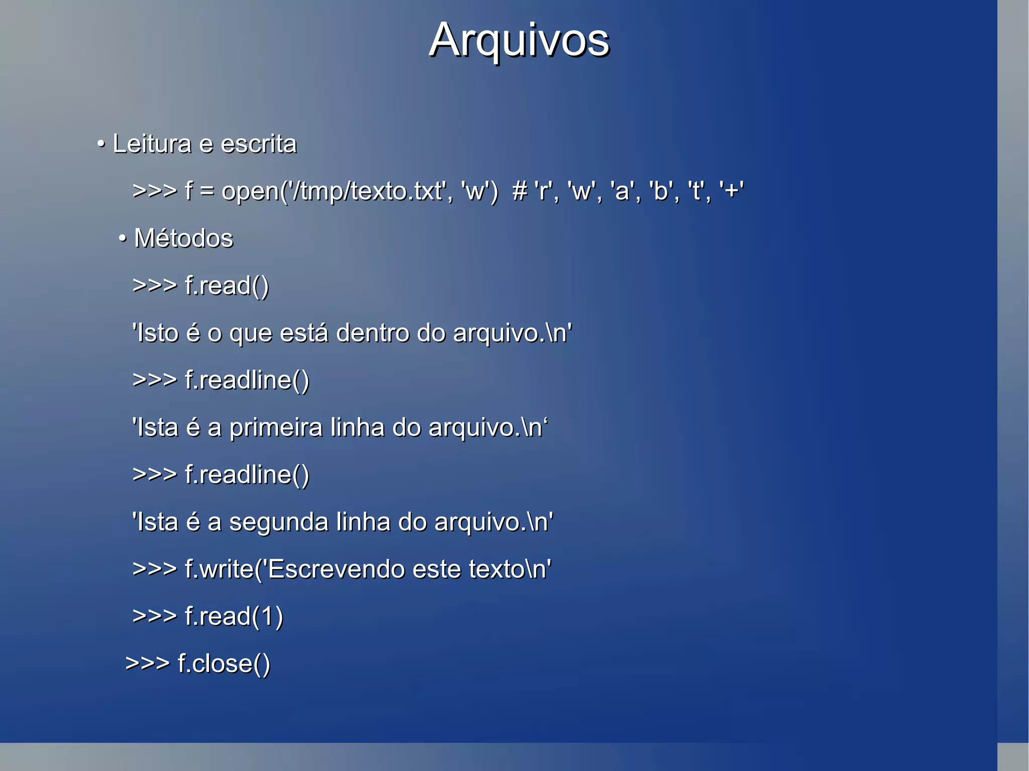 Arquivos •  Leitura e escrita >>> f = open('/tmp/texto.txt', 'w')  # 'r', 'w', 'a', 'b', 't', '+' •  Métodos >>> f.read() 'Isto é o que está dentro do arquivo.\n' >>> f.readline() 'Ista é a primeira linha do arquivo.\n‘ >>> f.readline() 'Ista é a segunda linha do arquivo.\n' >>> f.write('Escrevendo este texto\n' >>> f.read(1) >>> f.close() 