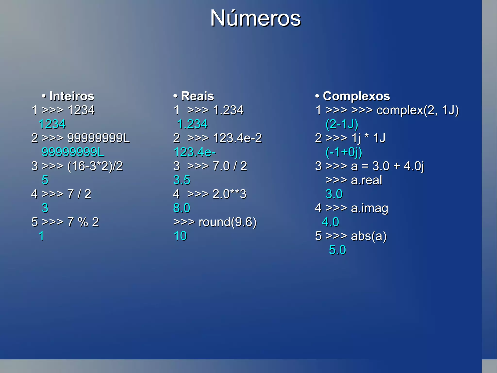 Números •  Inteiros • Reais • Complexos 1 >>> 1234 1  >>> 1.234 1 >>> >>> complex(2, 1J) 1234   1.234    (2-1J) 2 >>> 99999999L   2  >>> 123.4e-2 2 >>> 1j * 1J  99999999L 123.4e-    (-1+0j) 3 >>> (16-3*2)/2 3  >>> 7.0 / 2  3 >>> a = 3.0 + 4.0j  5 3.5   >>> a.real 4 >>> 7 / 2  4  >>> 2.0**3    3.0 3  8.0  4 >>>  a.imag 5 >>> 7 % 2 >>> round(9.6)      4.0 1  10 5 >>> abs(a)   5.0 