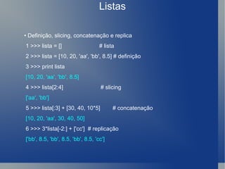 Listas •  Definição, slicing, concatenação e replica 1 >>> lista = []  # lista 2 >>> lista = [10, 20, 'aa', 'bb', 8.5] # definição 3 >>> print lista [10, 20, 'aa', 'bb', 8.5] 4 >>> lista[2:4]  # slicing ['aa', 'bb'] 5 >>> lista[:3] + [30, 40, 10*5]  # concatenação [10, 20, 'aa', 30, 40, 50] 6 >>> 3*lista[-2:] + ['cc']  # replicação ['bb', 8.5, 'bb', 8.5, 'bb', 8.5, 'cc'] 