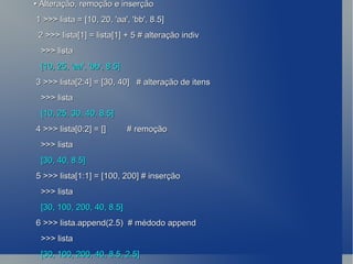 •  Alteração, remoção e inserção 1 >>> lista = [10, 20, 'aa', 'bb', 8.5] 2 >>> lista[1] = lista[1] + 5 # alteração indiv >>> lista [10, 25, 'aa', 'bb', 8.5] 3 >>> lista[2:4] = [30, 40]  # alteração de itens >>> lista [10, 25, 30, 40, 8.5] 4 >>> lista[0:2] = []  # remoção >>> lista [30, 40, 8.5] 5 >>> lista[1:1] = [100, 200] # inserção >>> lista [30, 100, 200, 40, 8.5] 6 >>> lista.append(2.5)  # médodo append >>> lista [30, 100, 200, 40, 8.5, 2.5] 