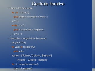 Controle iterativo •  Comandos for e while for  i  in  [1,2,3,4,5]: print  'Esta é a iteração número', i x = 10 while  x >= 0: print  'x ainda não é negativo.' x = x - 1 •  Intervalos – range(inicio,fim,passo) range(2,10,3) for  valor  in  range(100): print  valor nomes = ['Fulano', 'Ciclano', 'Beltrano'] ['Fulano'  Ciclano'  Beltrano' for  i  in  range(len(nomes)): print i+1, nomes[i] 