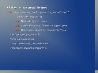 •   Palavra-chave em parâmetros def  figura(nome, cor_borda='preto', cor_fundo='branco', altura=10, largura=10): print  'Nome da figura:', nome print  'Cores: borda=%s, fundo=%s' %(cor_bord print  'Dimensoes: altura=%d, largura=%d' %(a >>> figura('elipse',altura=50) Nome da figura: elipse Cores: borda=preto, fundo=branco Dimensoes: altura=50, largura=10 