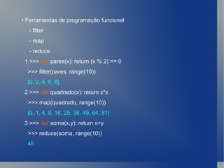 •  Ferramentas de programação funcional - filter - map - reduce 1 >>>  def  pares(x): return (x % 2) == 0 >>> filter(pares, range(10)) [0, 2, 4, 6, 8] 2 >>>  def  quadrado(x): return x*x >>> map(quadrado, range(10)) [0, 1, 4, 9, 16, 25, 36, 49, 64, 81] 3 >>>  def  soma(x,y): return x+y >>> reduce(soma, range(10)) 45 
