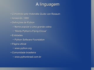 A  linguagem •  Concebida pelo Holandês Guido van Rossum •  Amsterdã, 1990 •  Definições de Python −  Nome popular a uma grande cobra − “ Monty Python’s Flying Circus” •  Entidades −  Python Software Foundation •  Página oficial −  www.python.org •  Comunidade brasileira −  www.pythonbrasil.com.br 