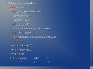 •  Sobrecarga de operadores class  racional: def  __init__(self, num, den): self.num = num self.den = den def  __str__(self): return str(self.num) + '/' + str(self.d def  __mul__(a, b): c = racional(a.num*b.num, a.den*b.den) return  c >>> a = racional(1,3) >>> b = racional(5,2) >>> c = a * b >>>  print c.num,  c.den,  c   5  6 5/6 